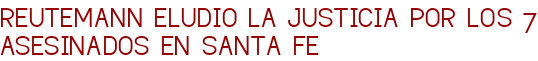 REUTEMANN ELUDIO LA JUSTICIA POR LOS 7 ASESINADOS EN SANTA FE